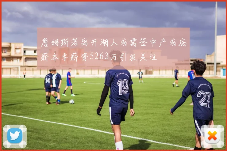 詹姆斯若离开湖人或需签中产或底薪本季薪资5263万引发关注