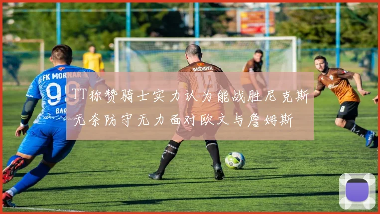 TT称赞骑士实力认为能战胜尼克斯无奈防守无力面对欧文与詹姆斯