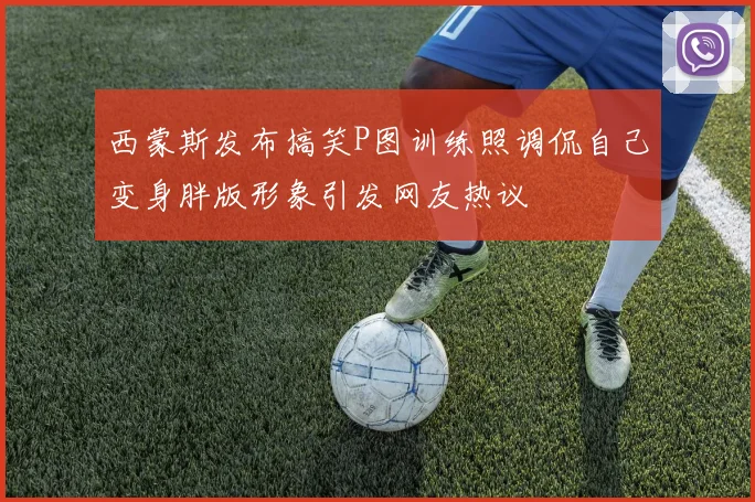 西蒙斯发布搞笑P图训练照调侃自己变身胖版形象引发网友热议
