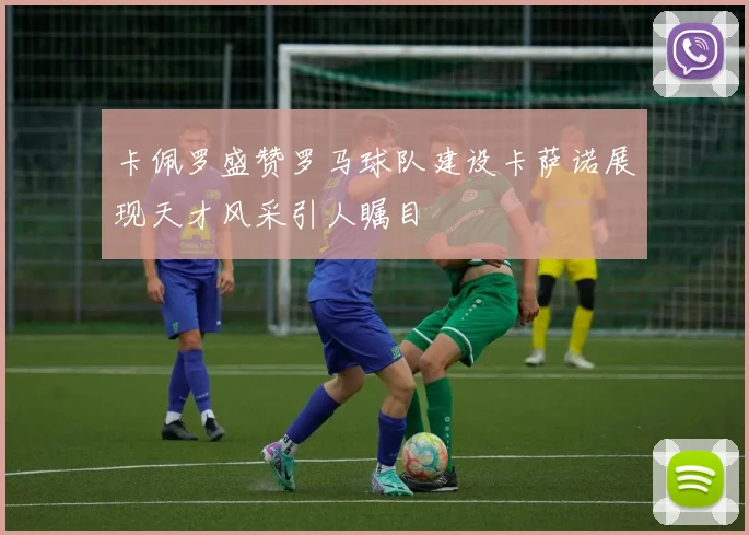 卡佩罗盛赞罗马球队建设卡萨诺展现天才风采引人瞩目