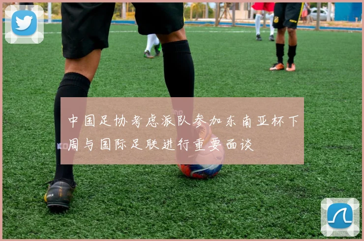中国足协考虑派队参加东南亚杯下周与国际足联进行重要面谈