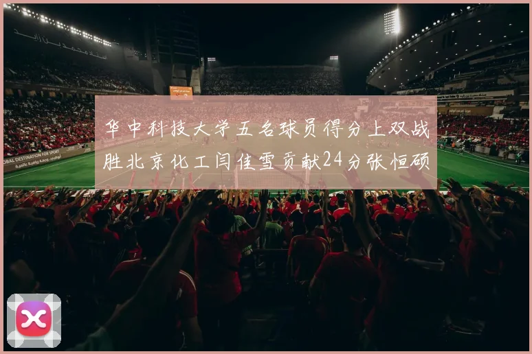 华中科技大学五名球员得分上双战胜北京化工闫佳雪贡献24分张恒硕斩获25分8篮板8助攻