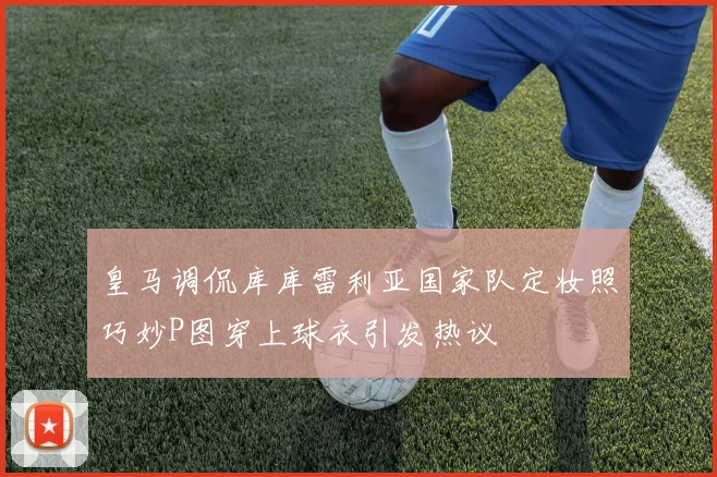 皇马调侃库库雷利亚国家队定妆照巧妙P图穿上球衣引发热议