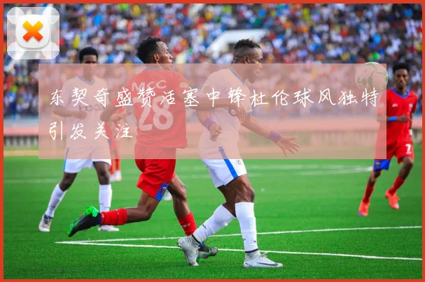 东契奇盛赞活塞中锋杜伦球风独特引发关注