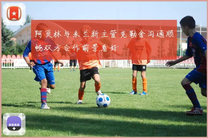 阿莫林与米兰新主管克勒舍沟通顺畅双方合作前景看好