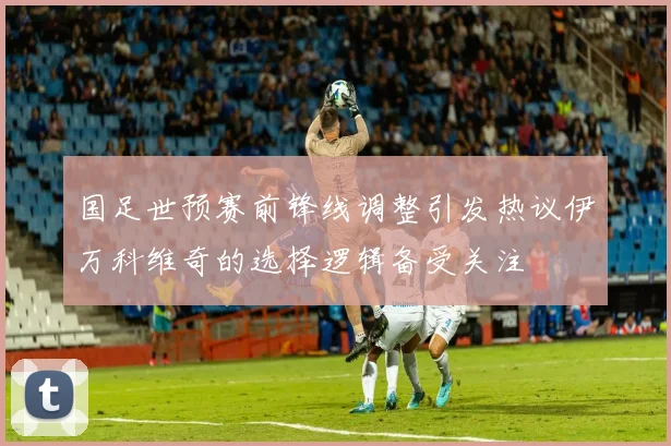 国足世预赛前锋线调整引发热议伊万科维奇的选择逻辑备受关注