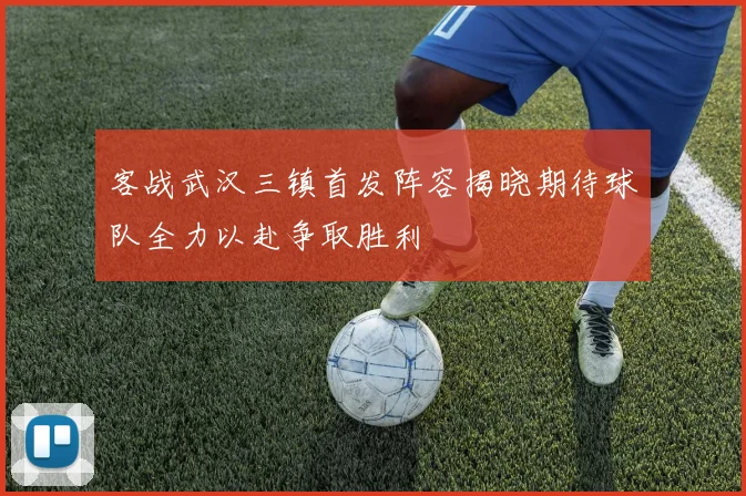 客战武汉三镇首发阵容揭晓期待球队全力以赴争取胜利