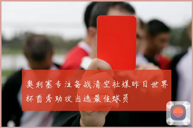 奥利塞专注备战清空社媒昨日世界杯首秀助攻当选最佳球员