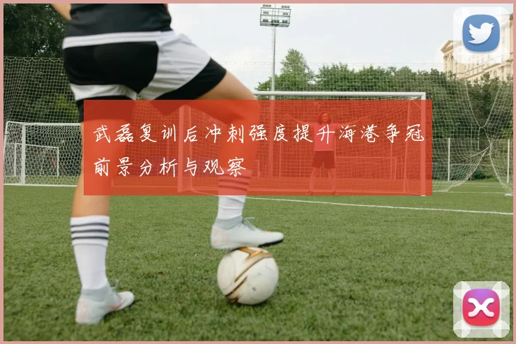 武磊复训后冲刺强度提升海港争冠前景分析与观察