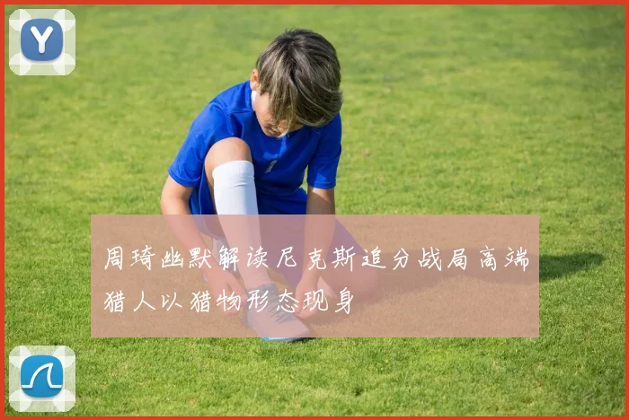 周琦幽默解读尼克斯追分战局高端猎人以猎物形态现身