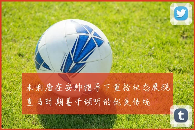 米利唐在安帅指导下重拾状态展现皇马时期善于倾听的优良传统