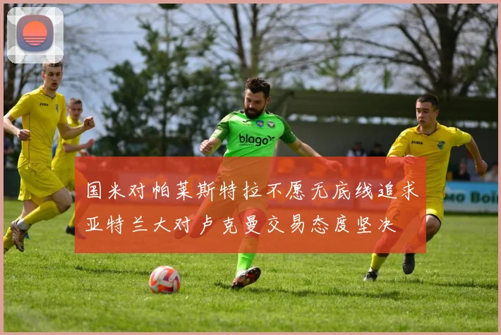 国米对帕莱斯特拉不愿无底线追求亚特兰大对卢克曼交易态度坚决