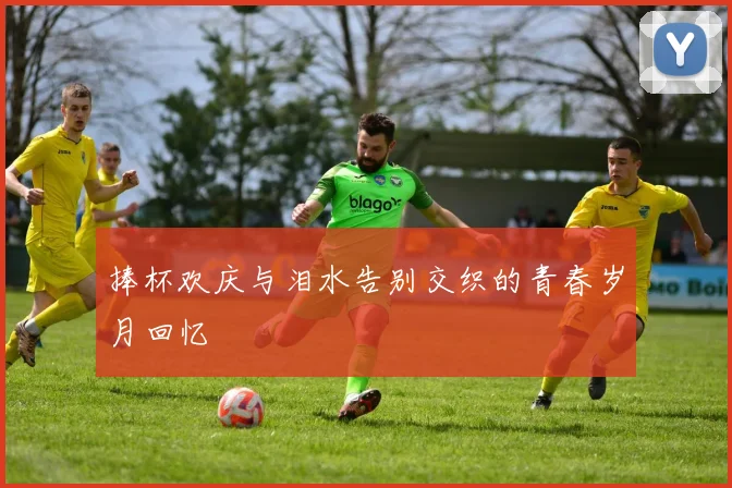 捧杯欢庆与泪水告别交织的青春岁月回忆