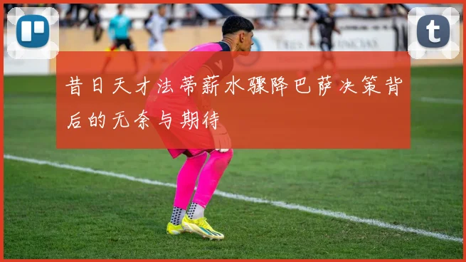 昔日天才法蒂薪水骤降巴萨决策背后的无奈与期待