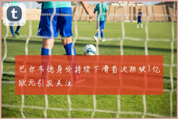 巴尔韦德身价持续下滑首次跌破1亿欧元引发关注