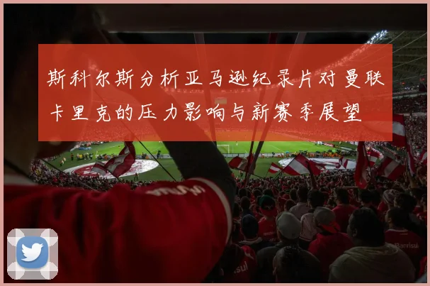 斯科尔斯分析亚马逊纪录片对曼联卡里克的压力影响与新赛季展望