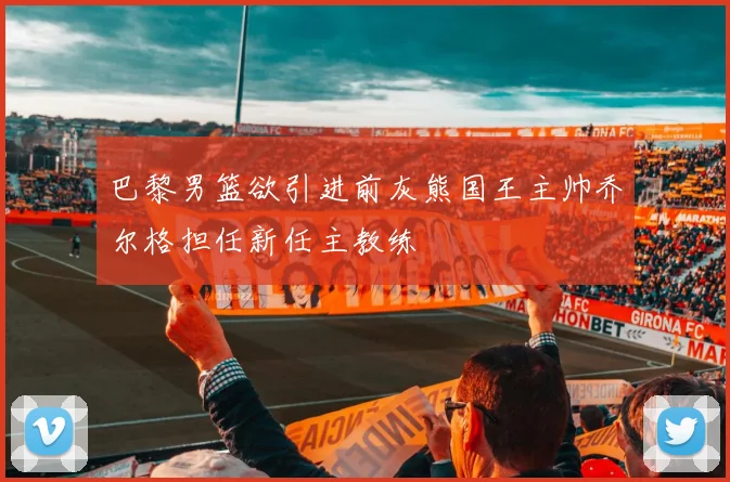 巴黎男篮欲引进前灰熊国王主帅乔尔格担任新任主教练