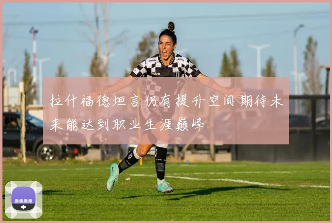 拉什福德坦言仍有提升空间期待未来能达到职业生涯巅峰