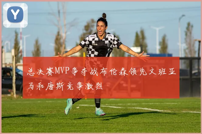 总决赛MVP争夺战布伦森领先文班亚马和唐斯竞争激烈