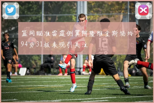 篮网瞄准雷霆侧翼阿隆维金斯场均94分31板表现引关注