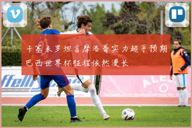 卡塞米罗坦言摩洛哥实力超乎预期巴西世界杯征程依然漫长