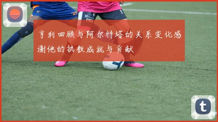 亨利回顾与阿尔特塔的关系变化感谢他的执教成就与贡献