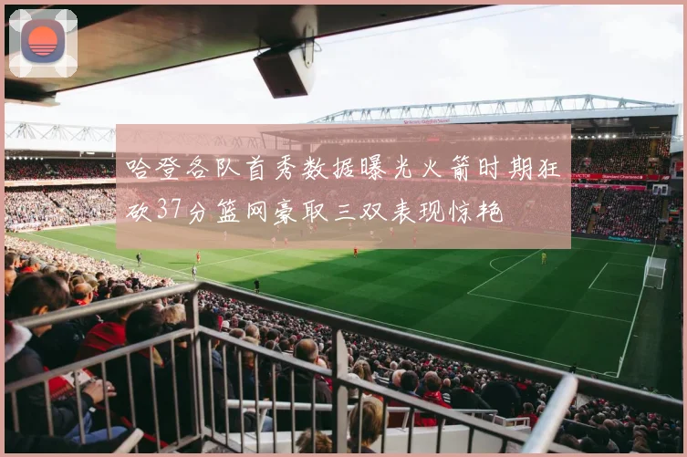 哈登各队首秀数据曝光火箭时期狂砍37分篮网豪取三双表现惊艳