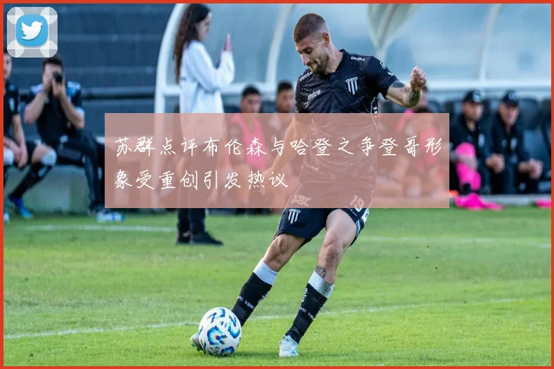 苏群点评布伦森与哈登之争登哥形象受重创引发热议